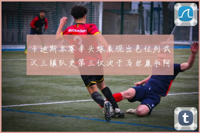 卡迪斯本赛季头球表现出色位列武汉三镇队史第三仅次于马尔康和阿齐兹