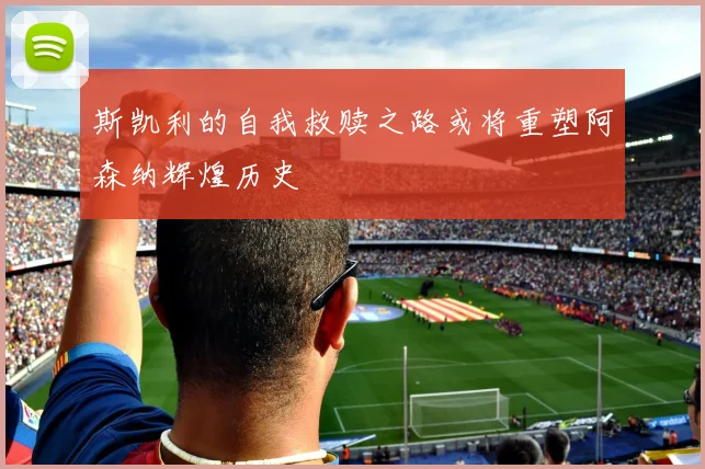 斯凯利的自我救赎之路或将重塑阿森纳辉煌历史